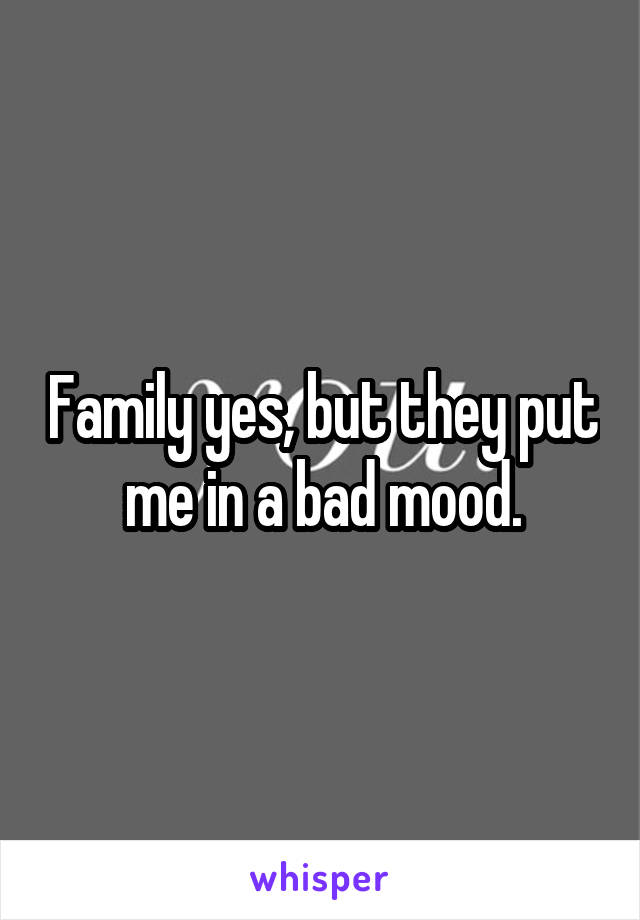 Family yes, but they put me in a bad mood.