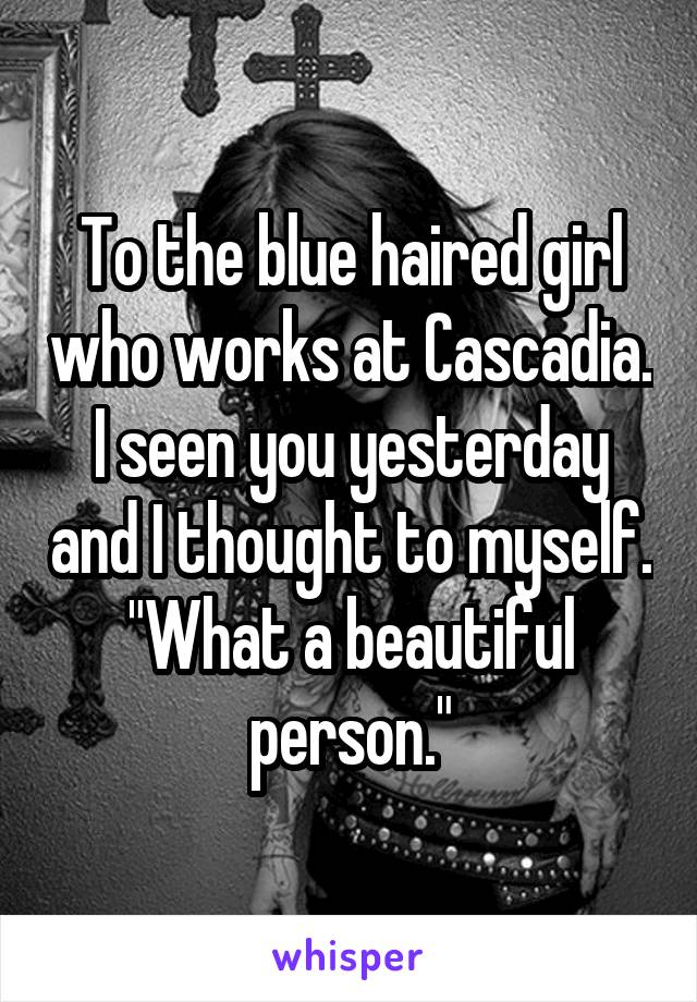 To the blue haired girl who works at Cascadia. I seen you yesterday and I thought to myself. "What a beautiful person."