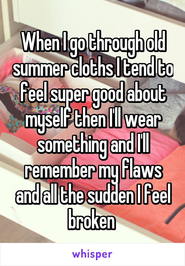 When I go through old summer cloths I tend to feel super good about myself then I'll wear something and I'll remember my flaws and all the sudden I feel broken 