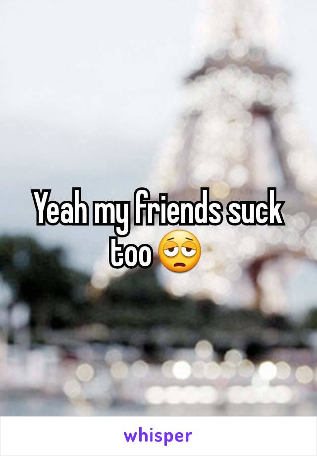 Yeah my friends suck too😩