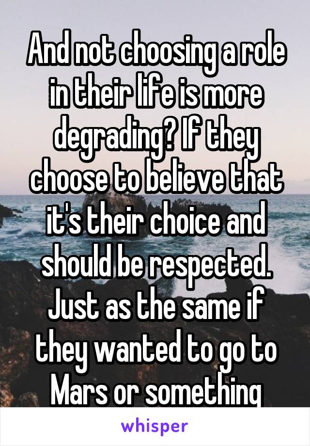 And not choosing a role in their life is more degrading? If they choose to believe that it's their choice and should be respected. Just as the same if they wanted to go to Mars or something