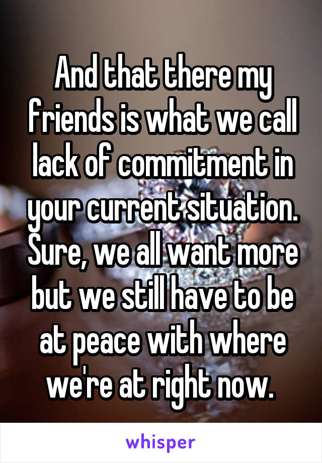 And that there my friends is what we call lack of commitment in your current situation. Sure, we all want more but we still have to be at peace with where we're at right now. 