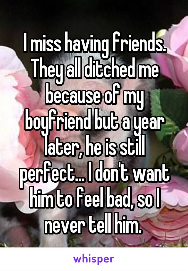 I miss having friends. They all ditched me because of my boyfriend but a year later, he is still perfect... I don't want him to feel bad, so I never tell him. 