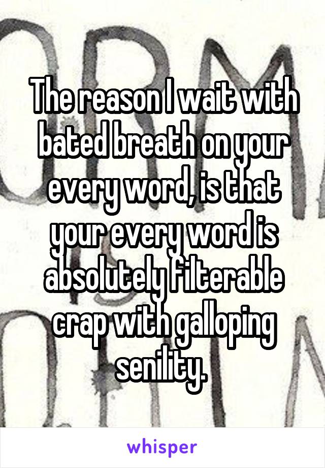 The reason I wait with bated breath on your every word, is that your every word is absolutely filterable crap with galloping senility. 