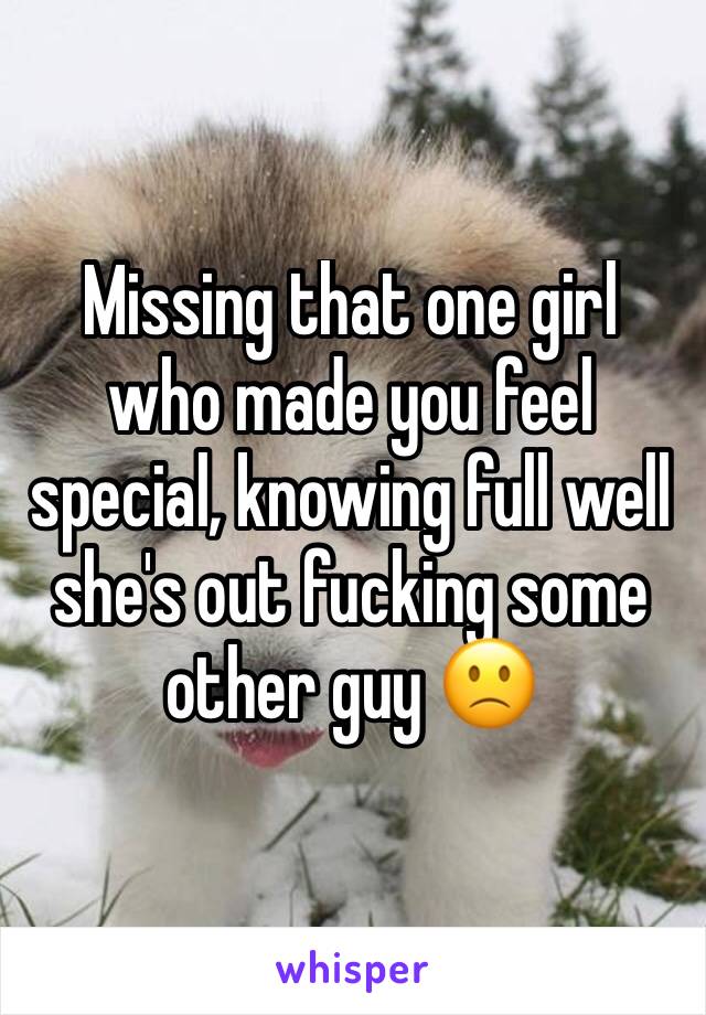 Missing that one girl who made you feel special, knowing full well she's out fucking some other guy 🙁