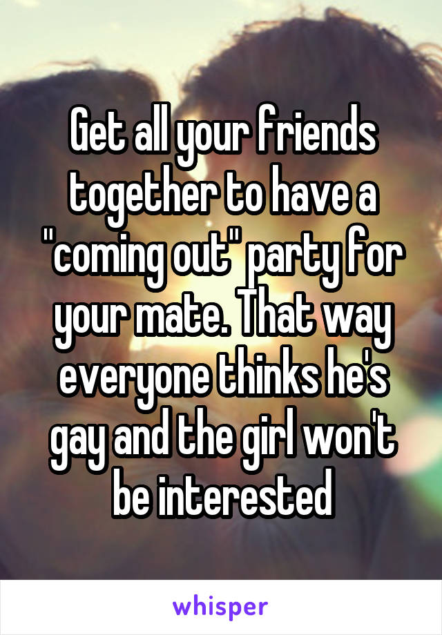 Get all your friends together to have a "coming out" party for your mate. That way everyone thinks he's gay and the girl won't be interested