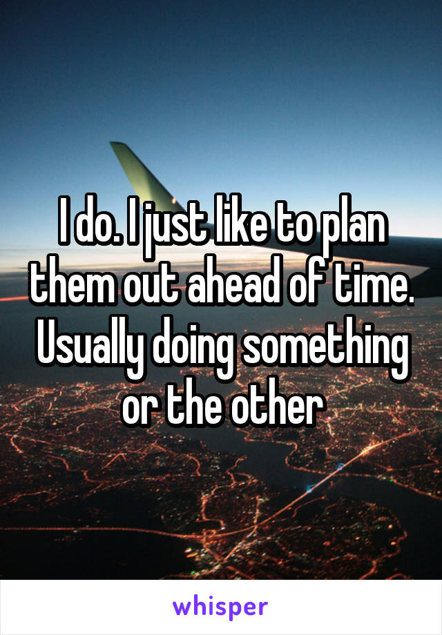 I do. I just like to plan them out ahead of time. Usually doing something or the other