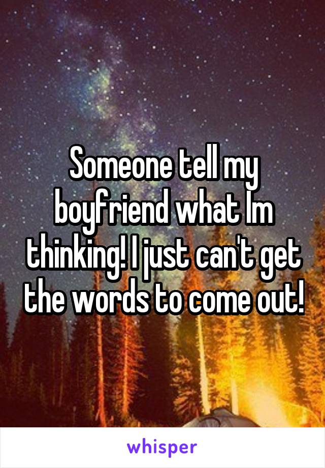 Someone tell my boyfriend what Im thinking! I just can't get the words to come out!