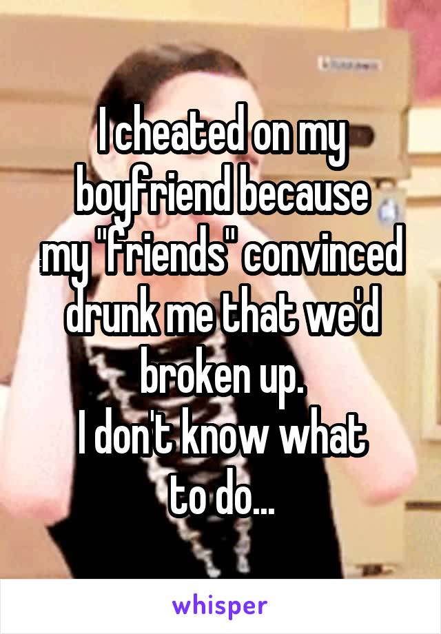 I cheated on my boyfriend because
my "friends" convinced drunk me that we'd broken up.
I don't know what
to do...