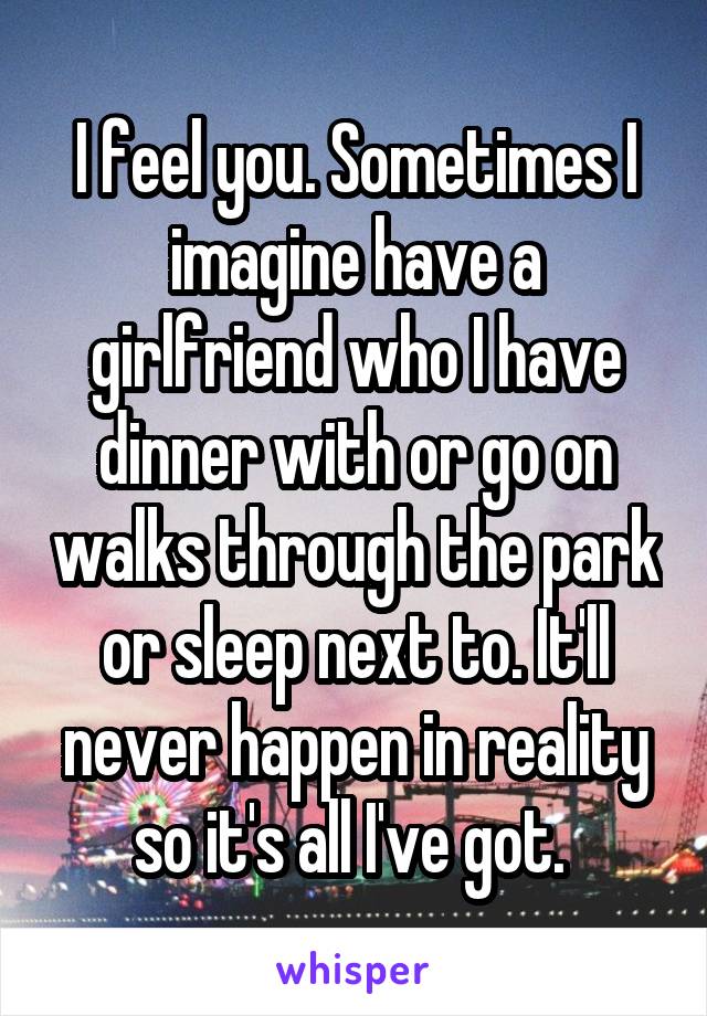 I feel you. Sometimes I imagine have a girlfriend who I have dinner with or go on walks through the park or sleep next to. It'll never happen in reality so it's all I've got. 