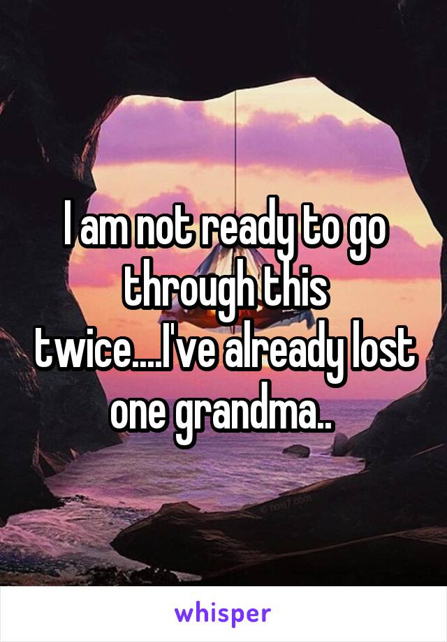 I am not ready to go through this twice....I've already lost one grandma.. 