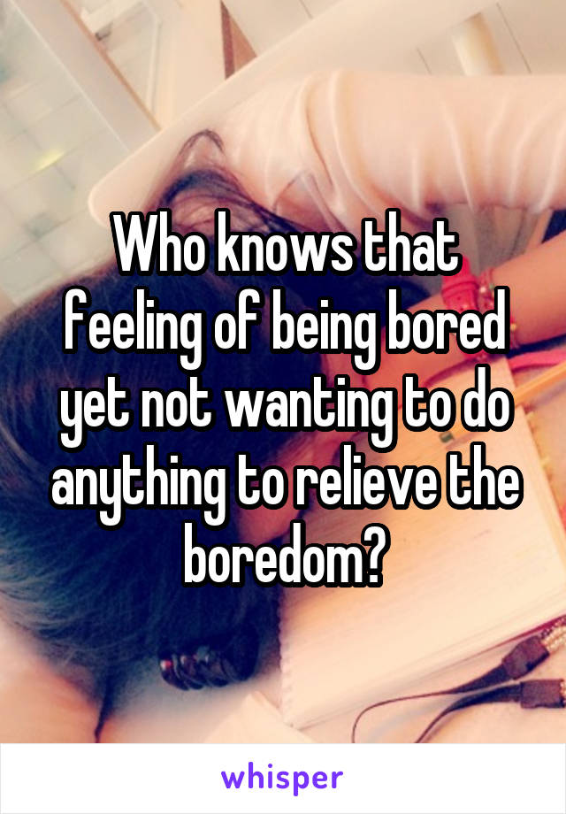 Who knows that feeling of being bored yet not wanting to do anything to relieve the boredom?