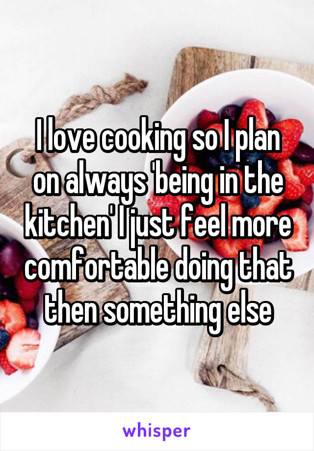 I love cooking so I plan on always 'being in the kitchen' I just feel more comfortable doing that then something else