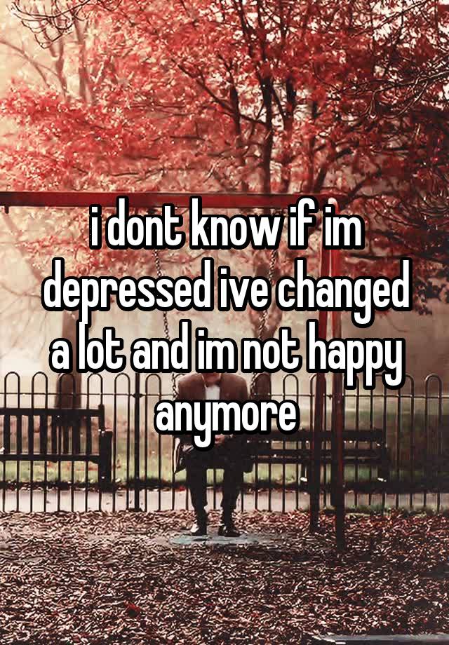 I Dont Know If Im Depressed Ive Changed A Lot And Im Not Happy Anymore