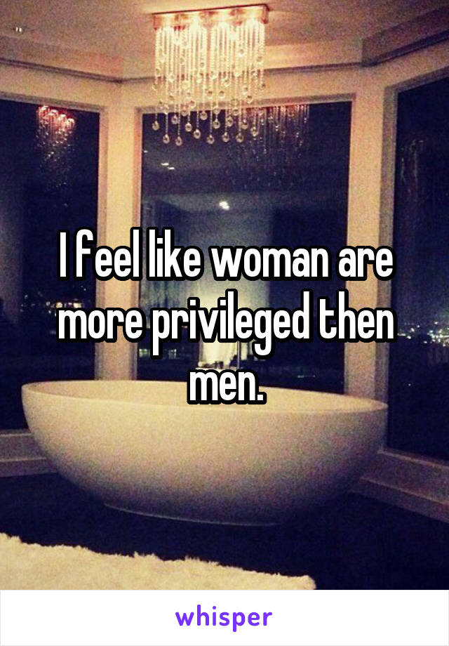 I feel like woman are more privileged then men.