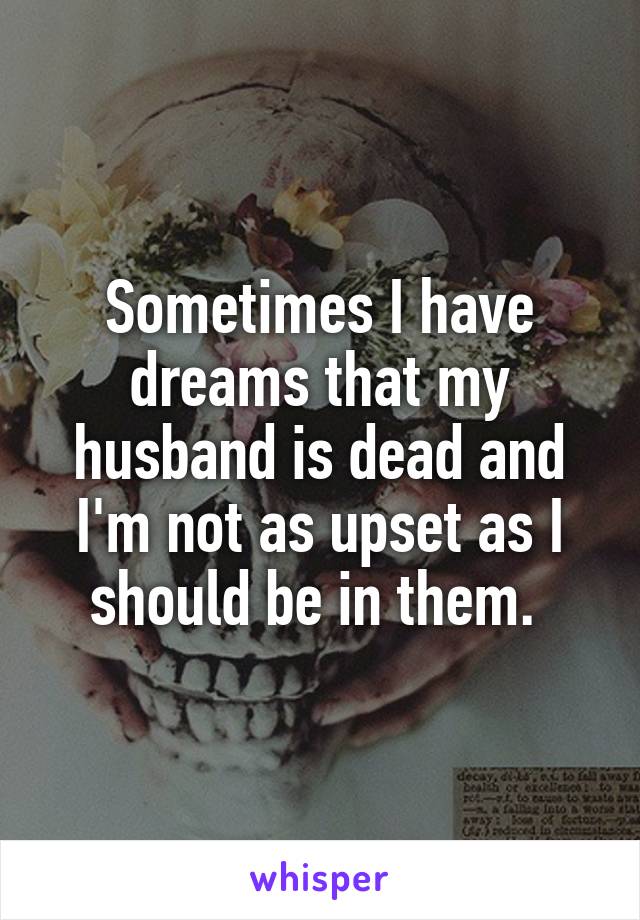Sometimes I have dreams that my husband is dead and I'm not as upset as I should be in them. 