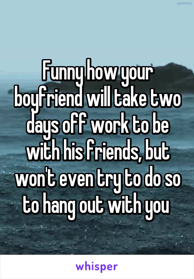 Funny how your boyfriend will take two days off work to be with his friends, but won't even try to do so to hang out with you 