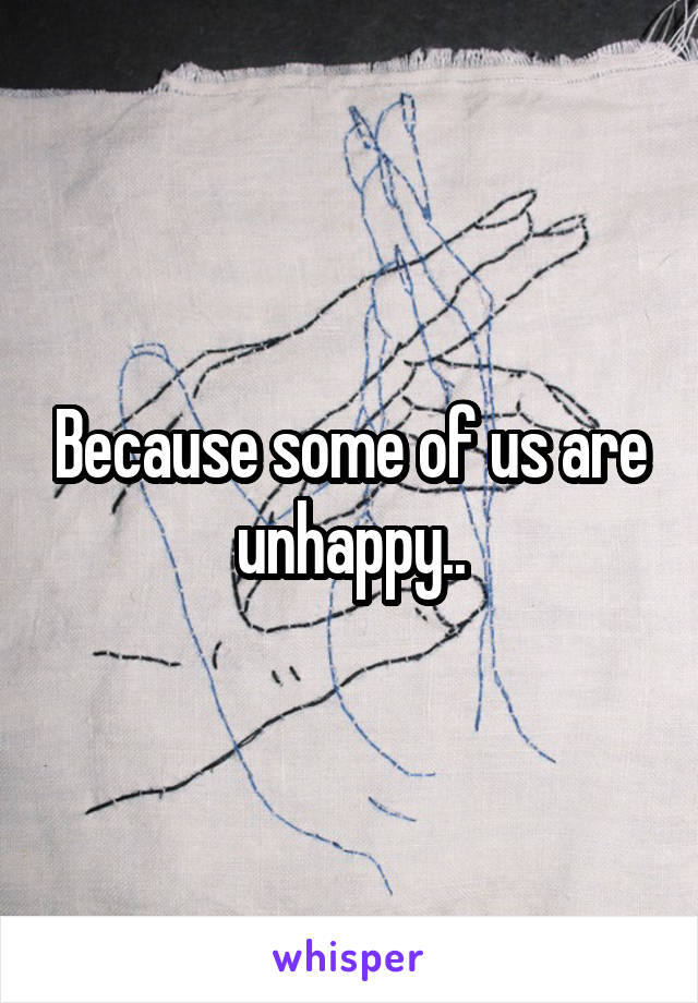 Because some of us are unhappy..