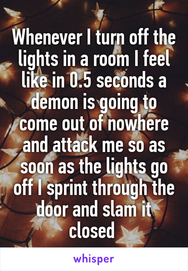 Whenever I turn off the lights in a room I feel like in 0.5 seconds a demon is going to come out of nowhere and attack me so as soon as the lights go off I sprint through the door and slam it closed 