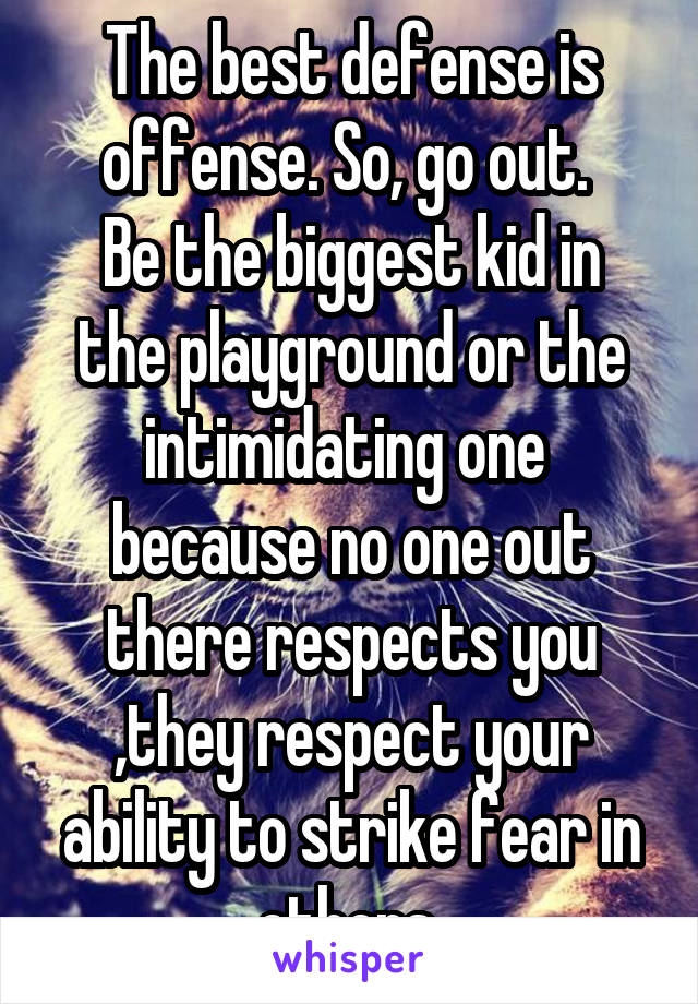 The best defense is offense. So, go out. 
Be the biggest kid in the playground or the intimidating one  because no one out there respects you ,they respect your ability to strike fear in others 