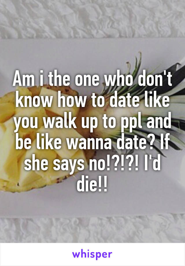 Am i the one who don't know how to date like you walk up to ppl and be like wanna date? If she says no!?!?! I'd die!!