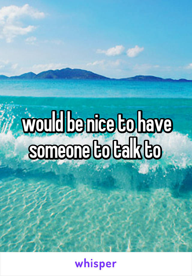 would be nice to have someone to talk to 