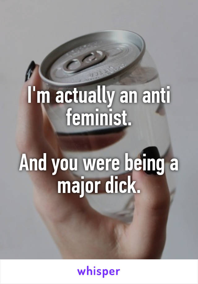 I'm actually an anti feminist.

And you were being a major dick.