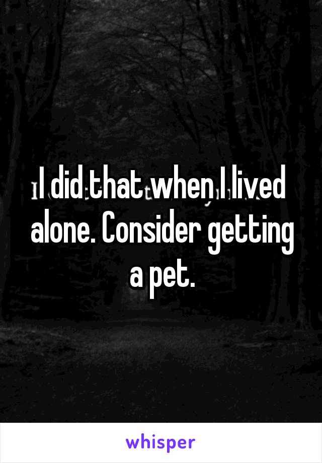I did that when I lived alone. Consider getting a pet.