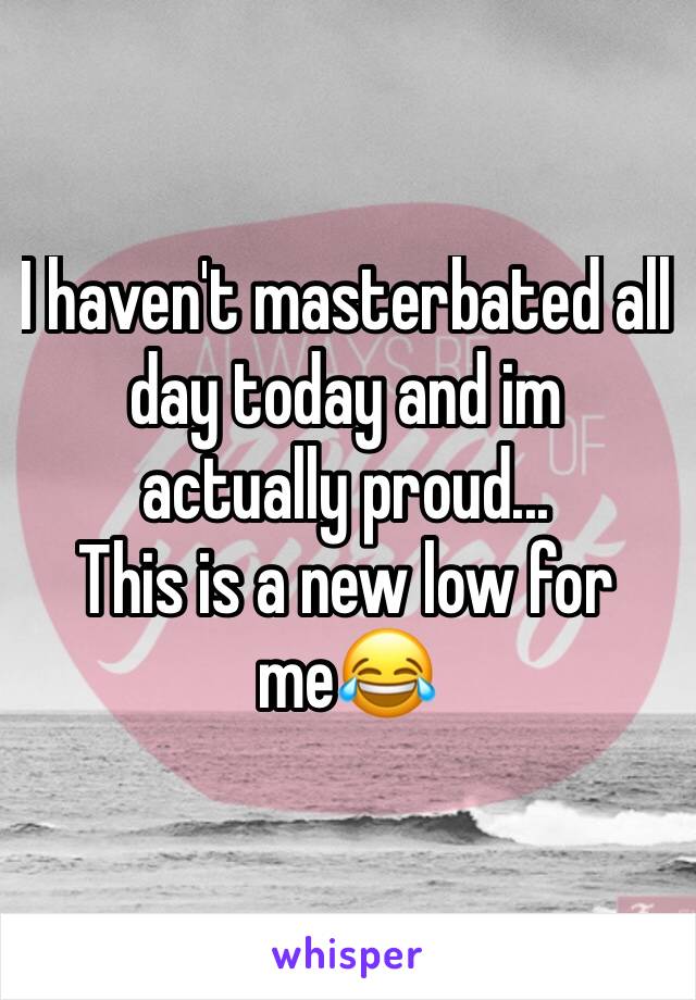 I haven't masterbated all day today and im actually proud...
This is a new low for me😂