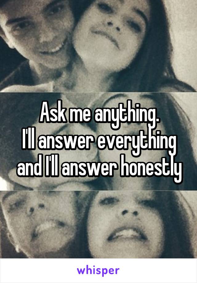 Ask me anything.
I'll answer everything and I'll answer honestly