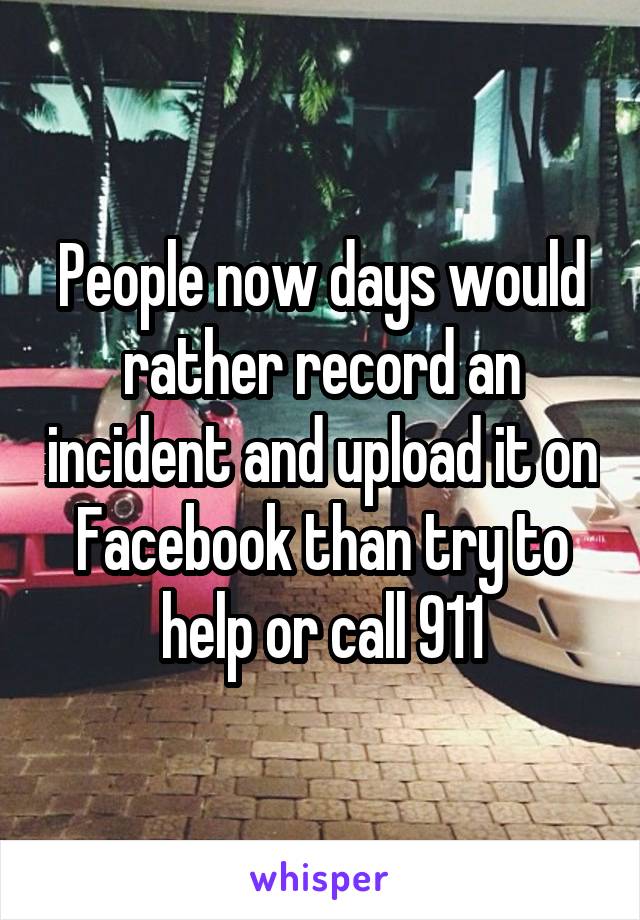 People now days would rather record an incident and upload it on Facebook than try to help or call 911