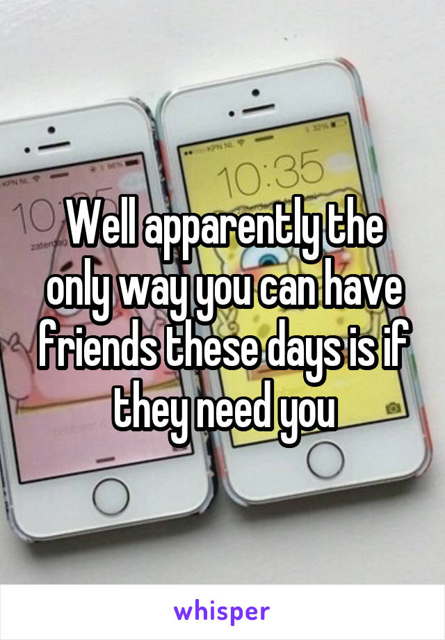 Well apparently the only way you can have friends these days is if they need you