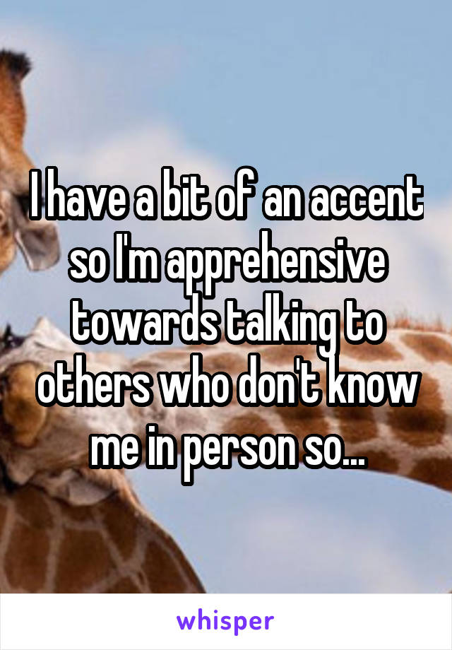 I have a bit of an accent so I'm apprehensive towards talking to others who don't know me in person so...