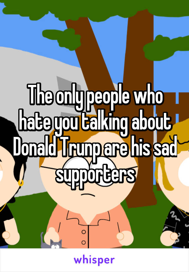 The only people who hate you talking about Donald Trunp are his sad supporters