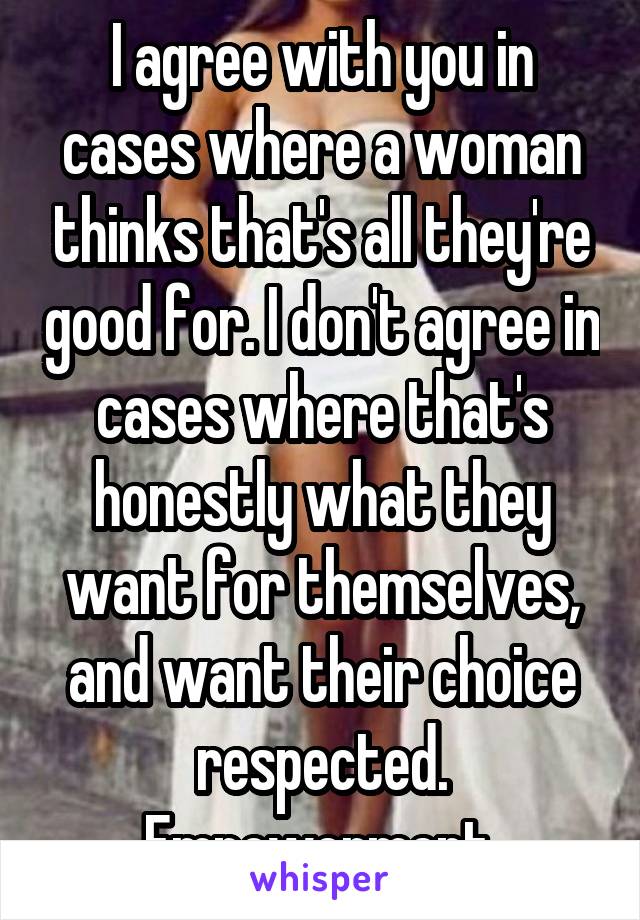 I agree with you in cases where a woman thinks that's all they're good for. I don't agree in cases where that's honestly what they want for themselves, and want their choice respected. Empowerment.