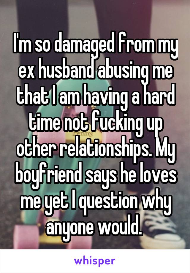 I'm so damaged from my ex husband abusing me that I am having a hard time not fucking up other relationships. My boyfriend says he loves me yet I question why anyone would. 