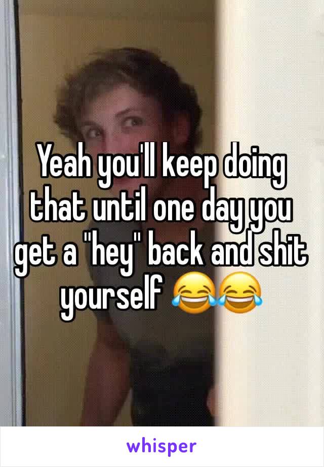 Yeah you'll keep doing that until one day you get a "hey" back and shit yourself 😂😂