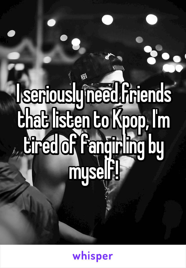 I seriously need friends that listen to Kpop, I'm tired of fangirling by myself!