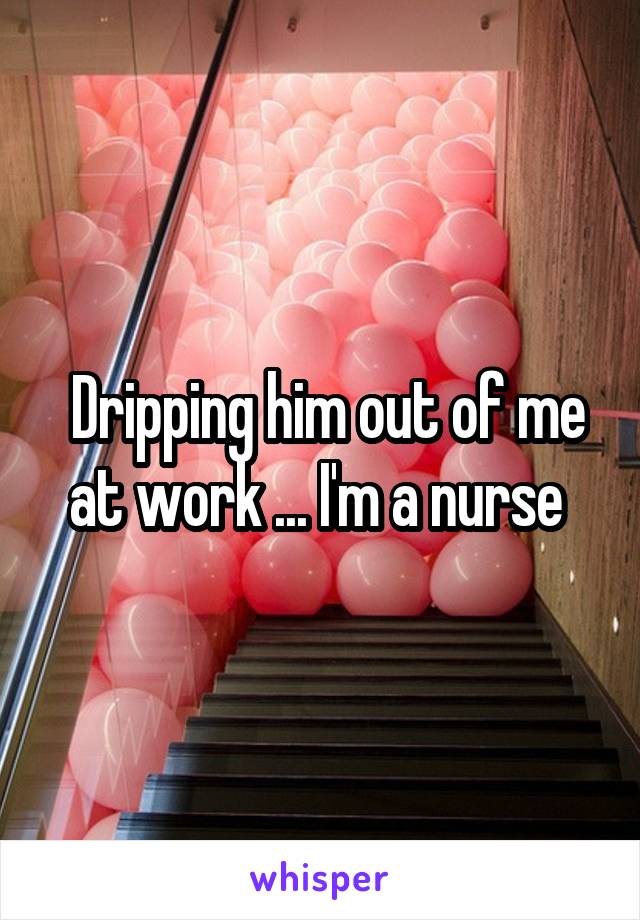  Dripping him out of me at work ... I'm a nurse 