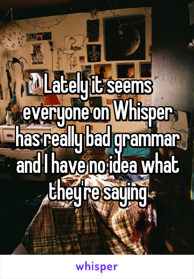 Lately it seems everyone on Whisper has really bad grammar and I have no idea what they're saying