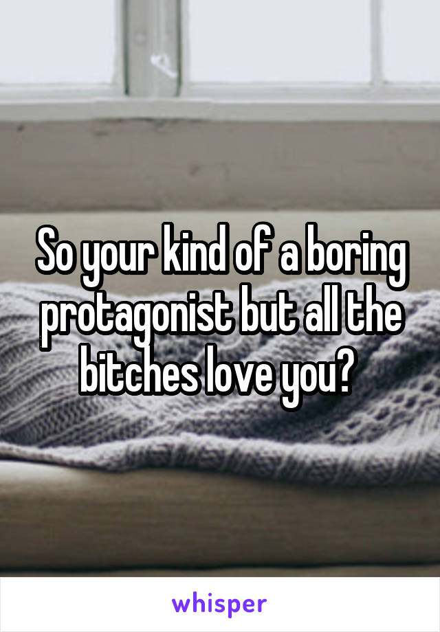 So your kind of a boring protagonist but all the bitches love you? 