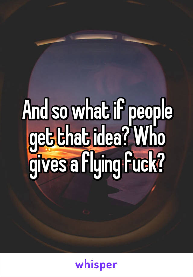 And so what if people get that idea? Who gives a flying fuck?