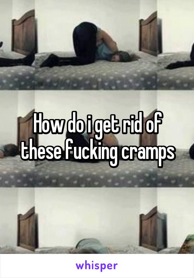 How do i get rid of these fucking cramps
