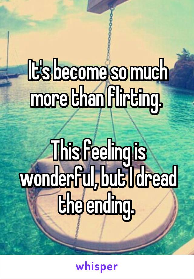 It's become so much more than flirting. 

This feeling is wonderful, but I dread the ending. 