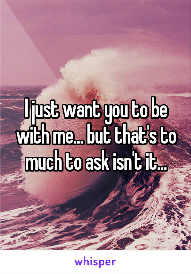 I just want you to be with me... but that's to much to ask isn't it...