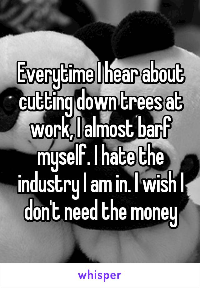 Everytime I hear about cutting down trees at work, I almost barf myself. I hate the industry I am in. I wish I don't need the money