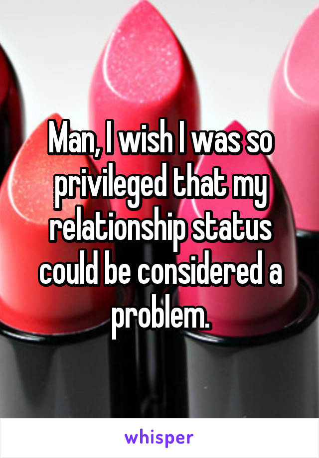 Man, I wish I was so privileged that my relationship status could be considered a problem.