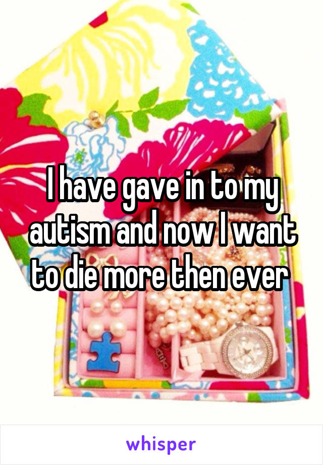 I have gave in to my autism and now I want to die more then ever 