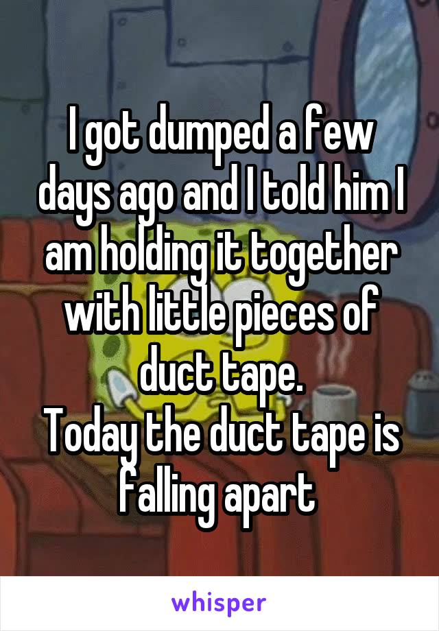 I got dumped a few days ago and I told him I am holding it together with little pieces of duct tape.
Today the duct tape is falling apart 