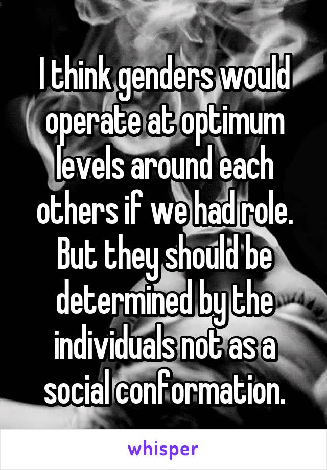 I think genders would operate at optimum levels around each others if we had role. But they should be determined by the individuals not as a social conformation.